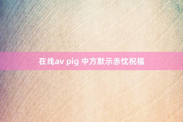 在线av pig 中方默示赤忱祝福