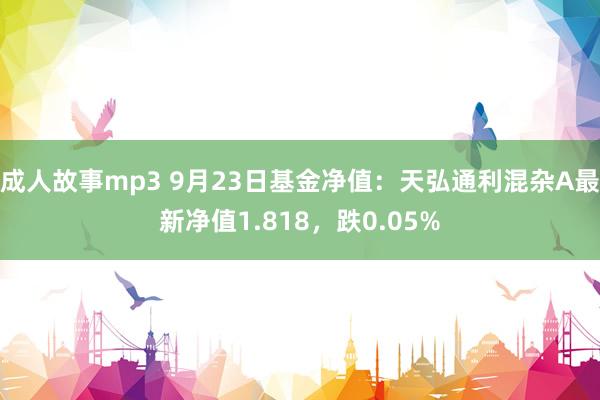 成人故事mp3 9月23日基金净值：天弘通利混杂A最新净值1.818，跌0.05%