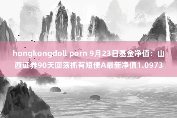 hongkongdoll porn 9月23日基金净值：山西证券90天回荡抓有短债A最新净值1.0973