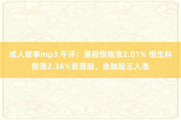 成人故事mp3 午评：港股恒指涨2.01% 恒生科指涨2.36%资源股、金融股王人涨