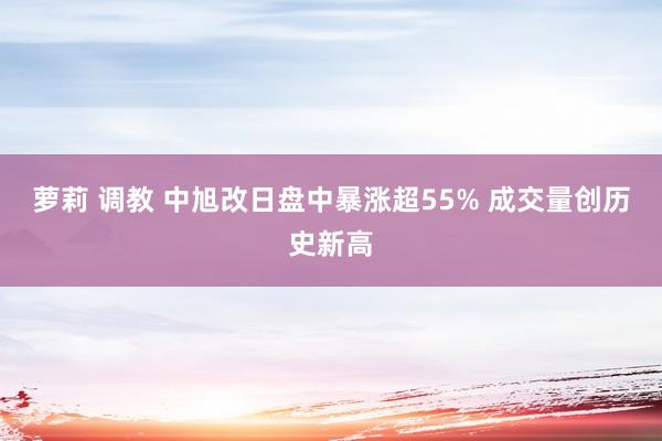 萝莉 调教 中旭改日盘中暴涨超55% 成交量创历史新高