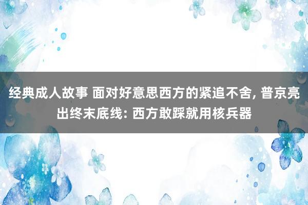 经典成人故事 面对好意思西方的紧追不舍， 普京亮出终末底线: 西方敢踩就用核兵器