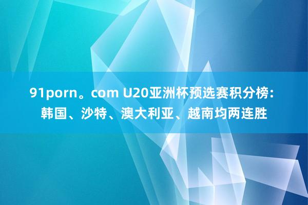 91porn。com U20亚洲杯预选赛积分榜: 韩国、沙特、澳大利亚、越南均两连胜