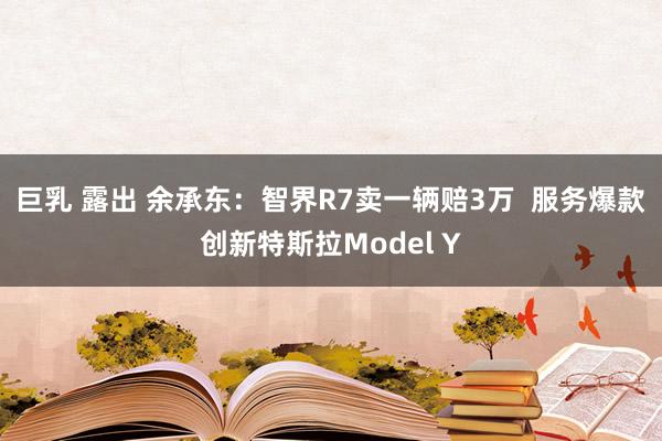 巨乳 露出 余承东：智界R7卖一辆赔3万  服务爆款创新特斯拉Model Y