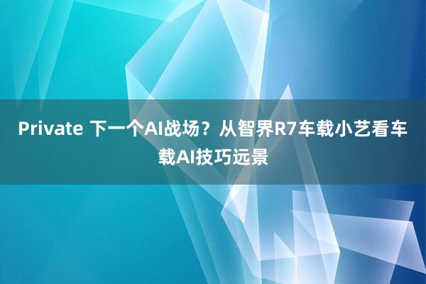 Private 下一个AI战场？从智界R7车载小艺看车载AI技巧远景