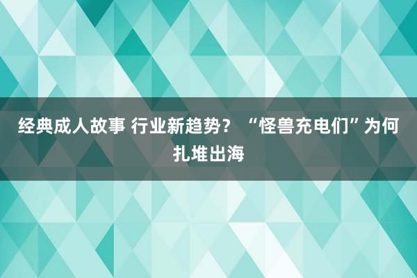 经典成人故事 行业新趋势？ “怪兽充电们”为何扎堆出海