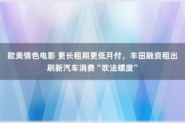 欧美情色电影 更长租期更低月付，丰田融资租出刷新汽车消费“吹法螺度”