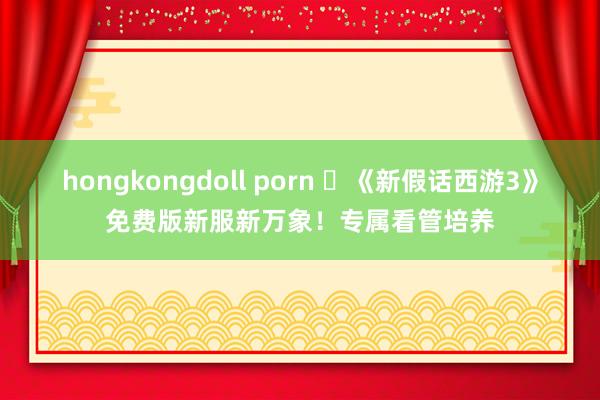 hongkongdoll porn 	《新假话西游3》免费版新服新万象！专属看管培养