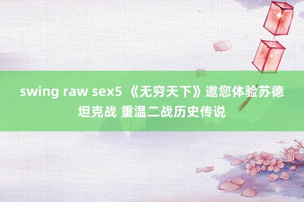 swing raw sex5 《无穷天下》邀您体验苏德坦克战 重温二战历史传说