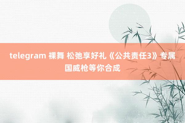 telegram 裸舞 松弛享好礼《公共责任3》专属国威枪等你合成