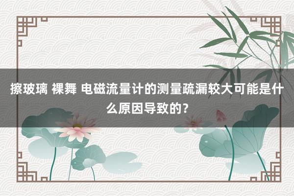 擦玻璃 裸舞 电磁流量计的测量疏漏较大可能是什么原因导致的？