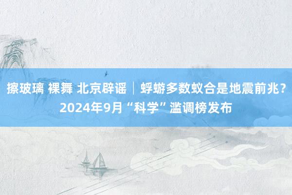 擦玻璃 裸舞 北京辟谣│蜉蝣多数蚁合是地震前兆？2024年9月“科学”滥调榜发布