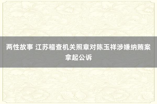 两性故事 江苏稽查机关照章对陈玉祥涉嫌纳贿案拿起公诉