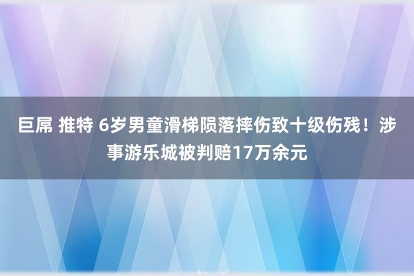 巨屌 推特 6岁男童滑梯陨落摔伤致十级伤残！涉事游乐城被判赔17万余元