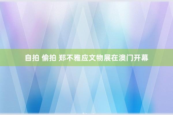 自拍 偷拍 郑不雅应文物展在澳门开幕