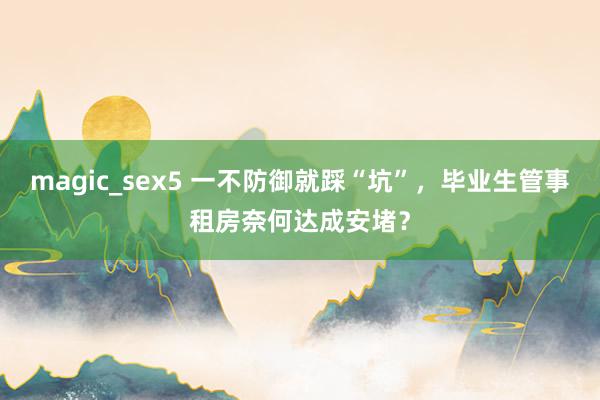 magic_sex5 一不防御就踩“坑”，毕业生管事租房奈何达成安堵？