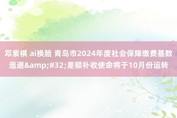 邓紫棋 ai换脸 青岛市2024年度社会保障缴费基数迤逦&#32;差额补收使命将于10月份运转