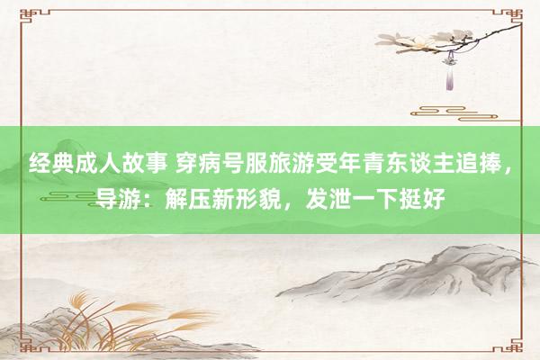 经典成人故事 穿病号服旅游受年青东谈主追捧，导游：解压新形貌，发泄一下挺好