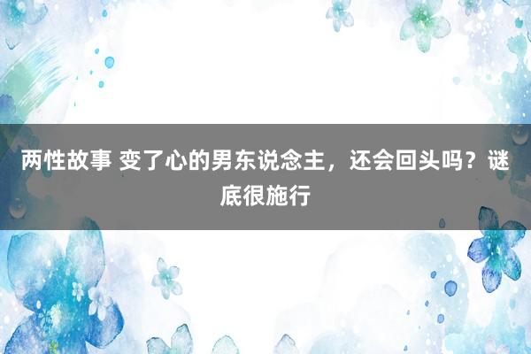 两性故事 变了心的男东说念主，还会回头吗？谜底很施行