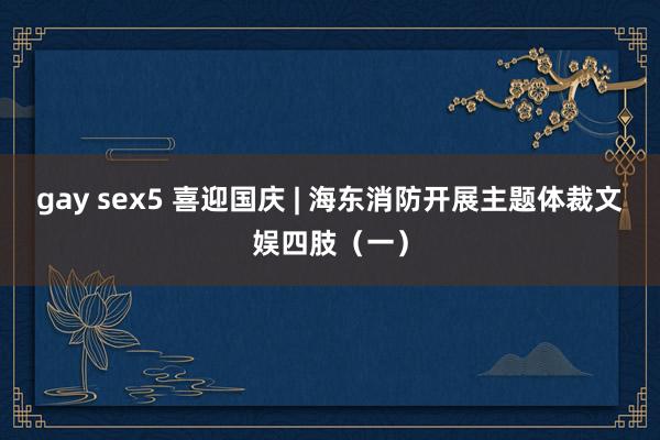 gay sex5 喜迎国庆 | 海东消防开展主题体裁文娱四肢（一）