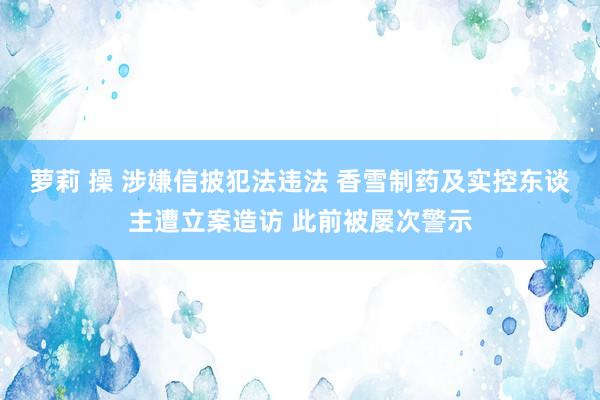 萝莉 操 涉嫌信披犯法违法 香雪制药及实控东谈主遭立案造访 此前被屡次警示