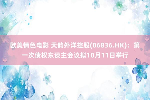 欧美情色电影 天韵外洋控股(06836.HK)：第一次债权东谈主会议拟10月11日举行