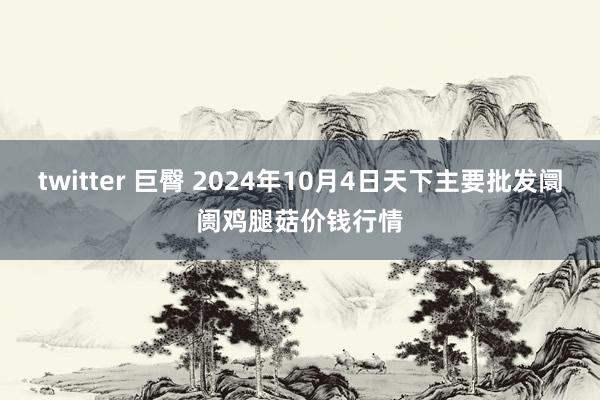 twitter 巨臀 2024年10月4日天下主要批发阛阓鸡腿菇价钱行情