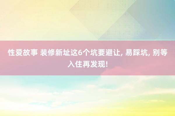 性爱故事 装修新址这6个坑要避让， 易踩坑， 别等入住再发现!