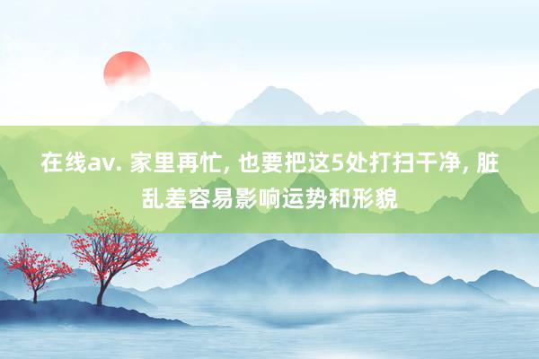 在线av. 家里再忙， 也要把这5处打扫干净， 脏乱差容易影响运势和形貌