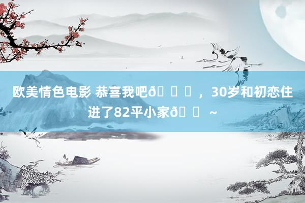 欧美情色电影 恭喜我吧🎉，30岁和初恋住进了82平小家🏠~