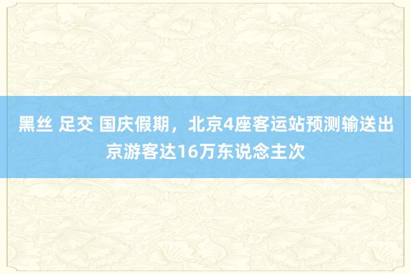 黑丝 足交 国庆假期，北京4座客运站预测输送出京游客达16万东说念主次