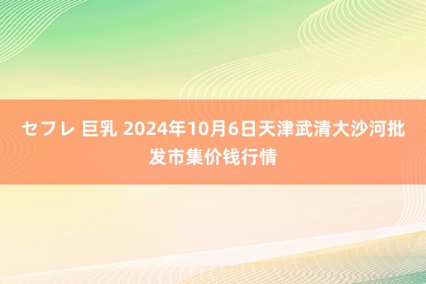 セフレ 巨乳 2024年10月6日天津武清大沙河批发市集价钱行情