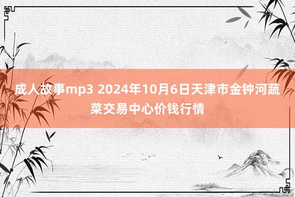 成人故事mp3 2024年10月6日天津市金钟河蔬菜交易中心价钱行情