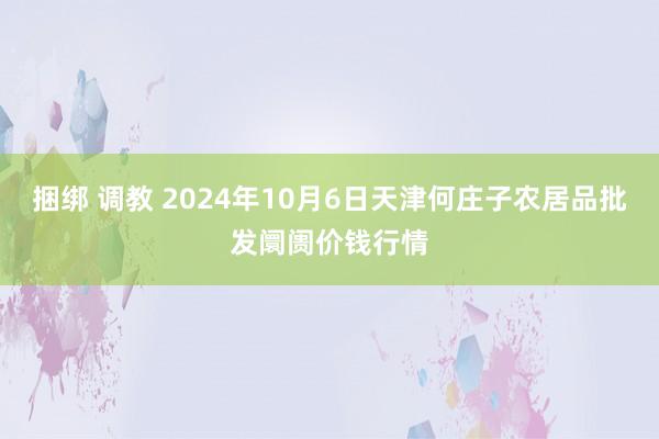 捆绑 调教 2024年10月6日天津何庄子农居品批发阛阓价钱行情