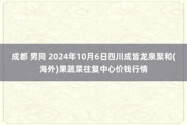 成都 男同 2024年10月6日四川成皆龙泉聚和(海外)果蔬菜往复中心价钱行情