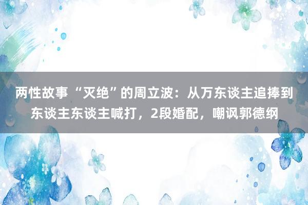 两性故事 “灭绝”的周立波：从万东谈主追捧到东谈主东谈主喊打，2段婚配，嘲讽郭德纲