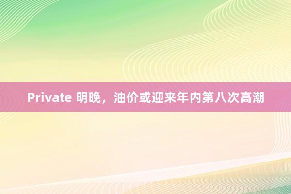 Private 明晚，油价或迎来年内第八次高潮