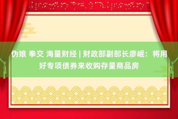 伪娘 拳交 海量财经 | 财政部副部长廖岷：将用好专项债券来收购存量商品房