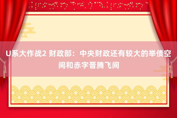 U系大作战2 财政部：中央财政还有较大的举债空间和赤字晋腾飞间