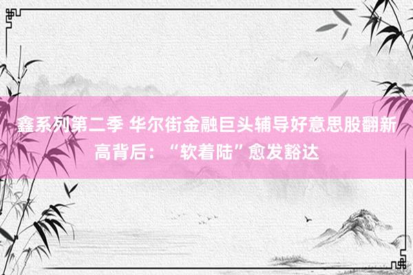 鑫系列第二季 华尔街金融巨头辅导好意思股翻新高背后：“软着陆”愈发豁达