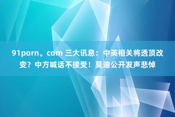 91porn。com 三大讯息：中英相关将透顶改变？中方喊话不接受！莫迪公开发声悲悼