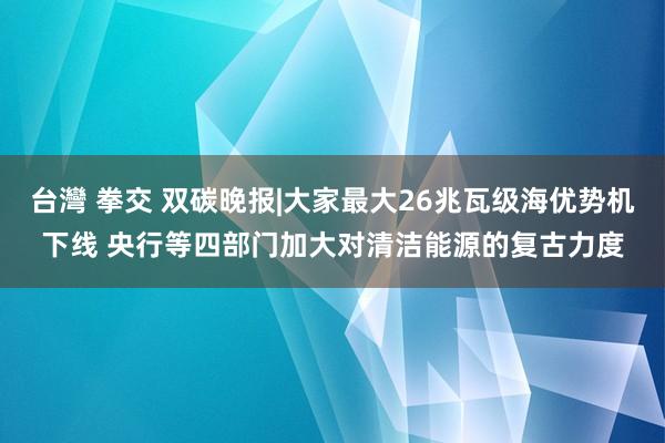 台灣 拳交 双碳晚报|大家最大26兆瓦级海优势机下线 央行等四部门加大对清洁能源的复古力度