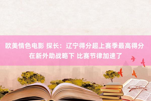 欧美情色电影 探长：辽宁得分超上赛季最高得分 在新外助战略下 比赛节律加速了