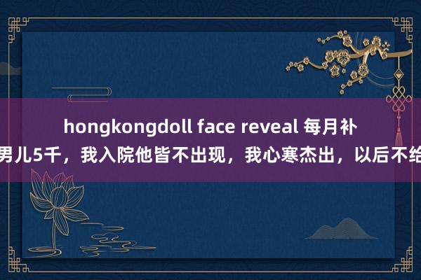 hongkongdoll face reveal 每月补贴男儿5千，我入院他皆不出现，我心寒杰出，以后不给了