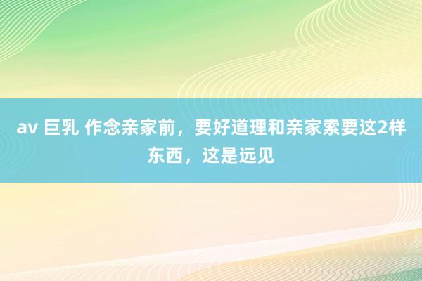 av 巨乳 作念亲家前，要好道理和亲家索要这2样东西，这是远见