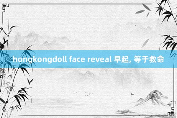 hongkongdoll face reveal 早起， 等于救命