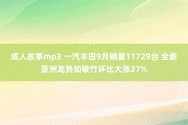 成人故事mp3 一汽丰田9月销量11729台 全新亚洲龙势如破竹环比大涨27%