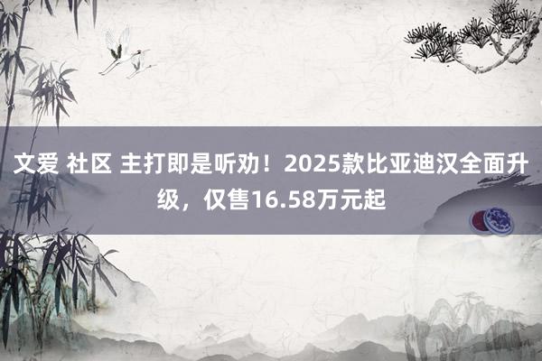 文爱 社区 主打即是听劝！2025款比亚迪汉全面升级，仅售16.58万元起