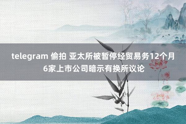 telegram 偷拍 亚太所被暂停经贸易务12个月 6家上市公司暗示有换所议论