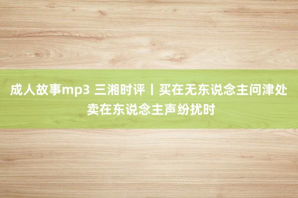 成人故事mp3 三湘时评丨买在无东说念主问津处 卖在东说念主声纷扰时